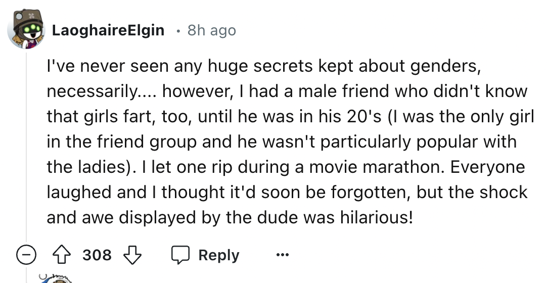 number - LaoghaireElgin 8h ago I've never seen any huge secrets kept about genders, necessarily.... however, I had a male friend who didn't know that girls fart, too, until he was in his 20's I was the only girl in the friend group and he wasn't particula